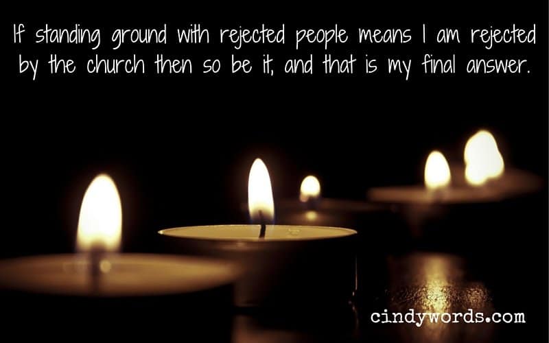 If standing ground with rejected people means I am rejected by the church then so be it, and that is my final answer.